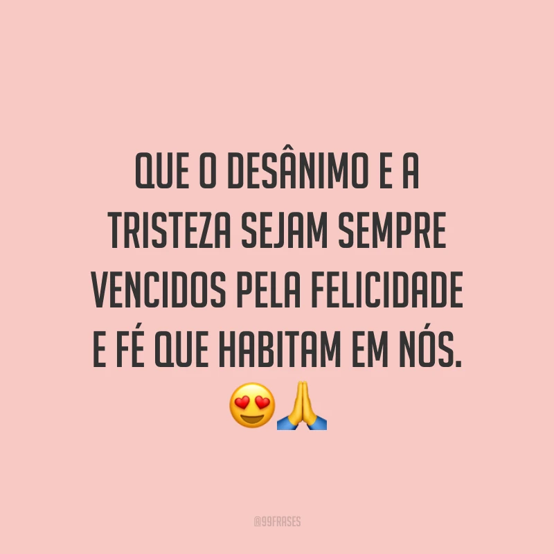 Que o desânimo e a tristeza sejam sempre vencidos pela felicidade e fé que habitam em nós.