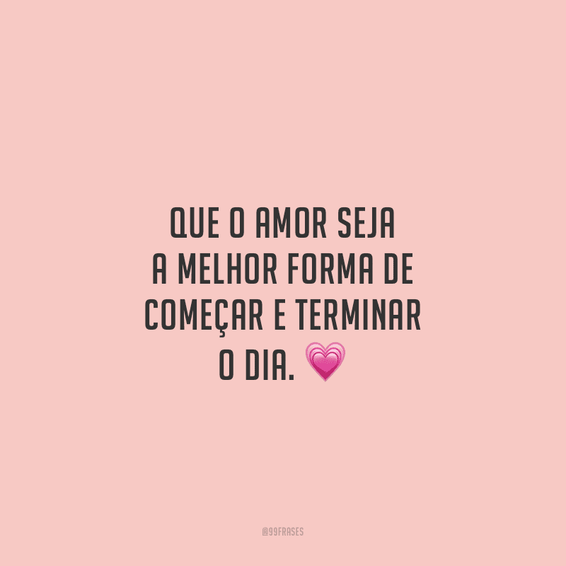 Que o amor seja a melhor forma de começar e terminar o dia.
