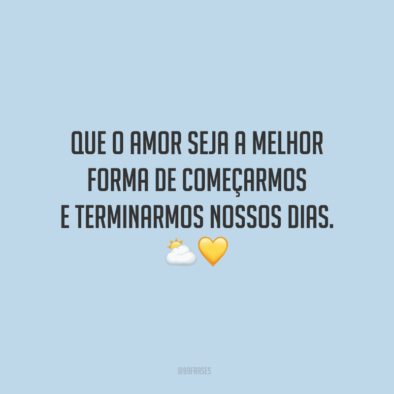 Que o amor seja a melhor forma de começarmos e terminarmos nossos dias. 