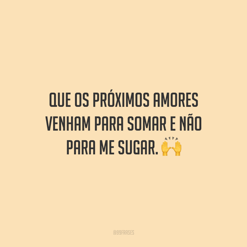 Que os próximos amores venham para somar e não para me sugar.