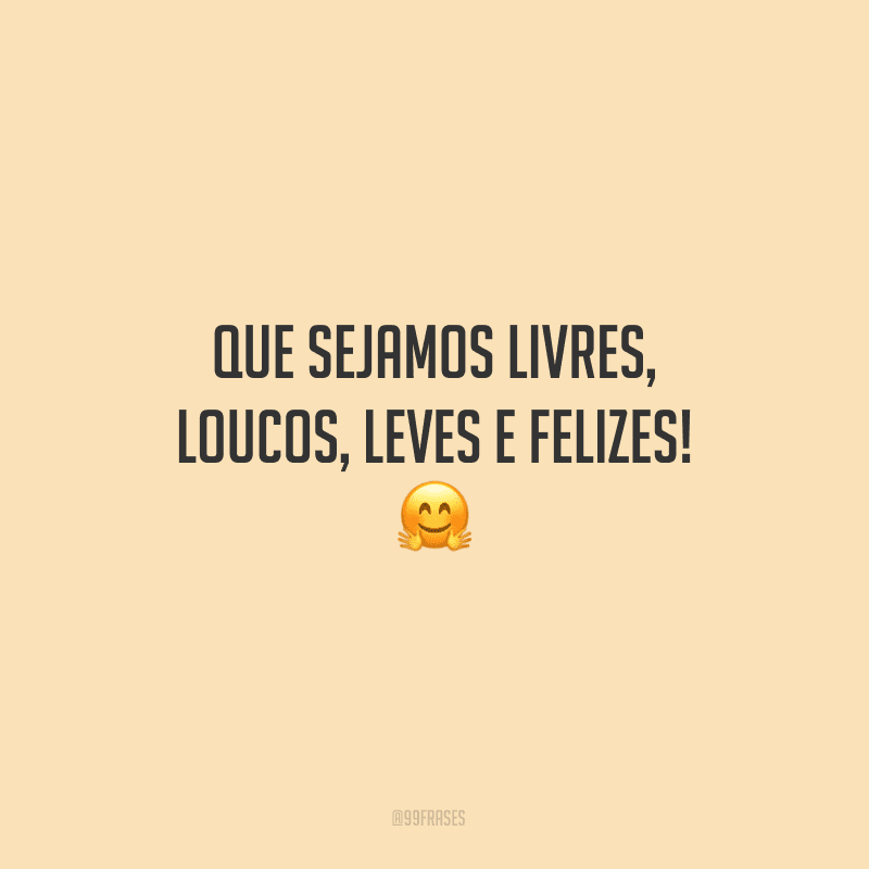 Que sejamos livres, loucos, leves e felizes!