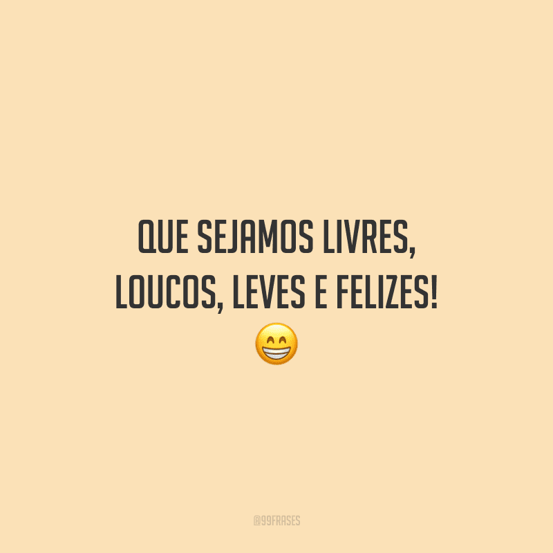 Que sejamos livres, loucos, leves e felizes! 