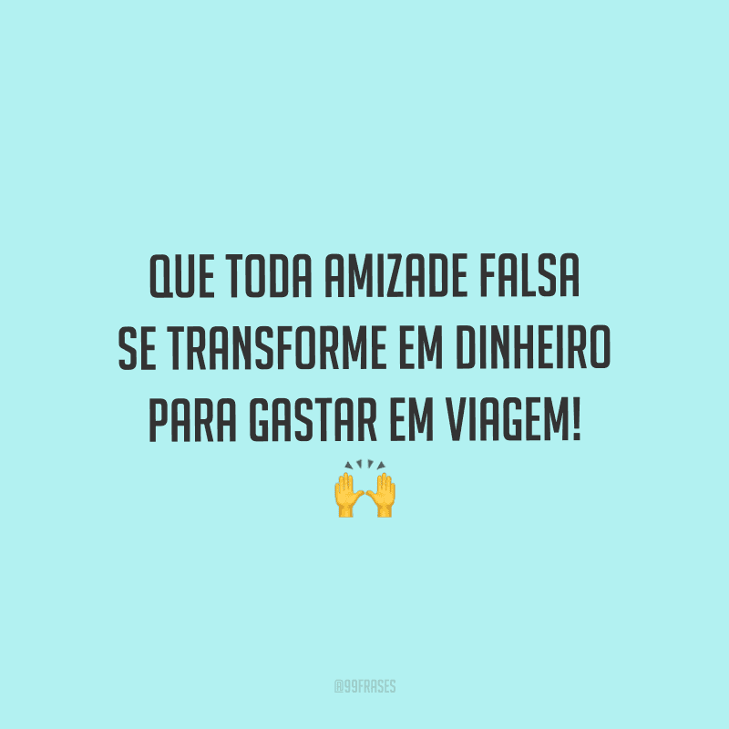 Que toda amizade falsa se transforme em dinheiro para gastar em viagem! 