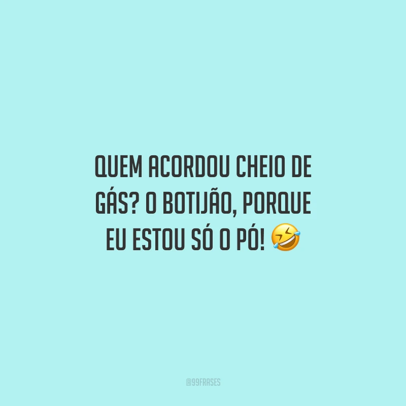 Quem acordou cheio de gás? O botijão, porque eu estou só o pó!