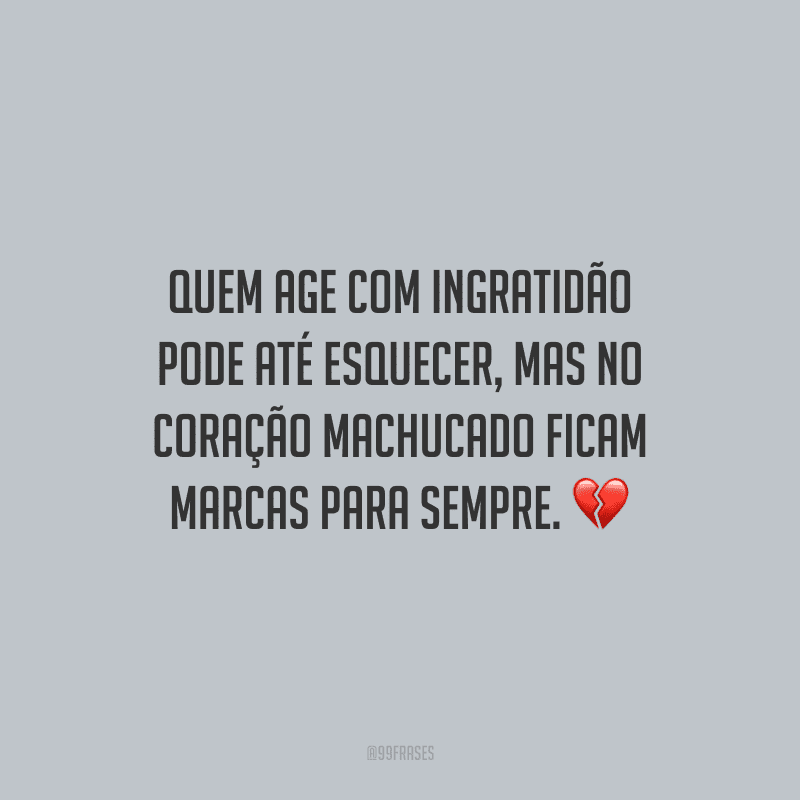 Quem age com ingratidão pode até esquecer, mas no coração machucado ficam marcas para sempre.