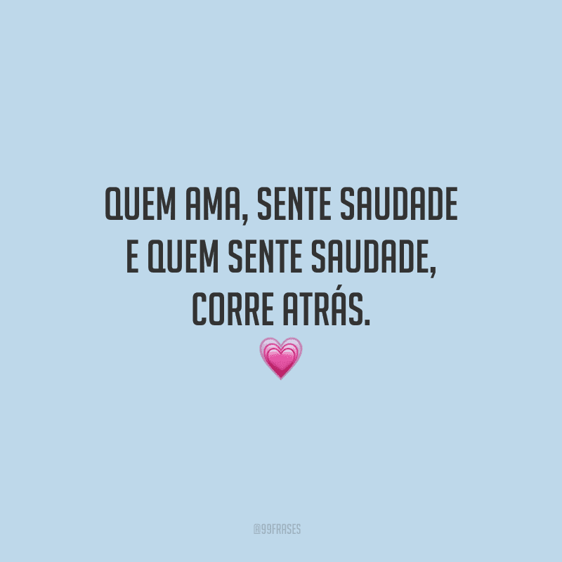 Quem ama, sente saudade e quem sente saudade, corre atrás. 