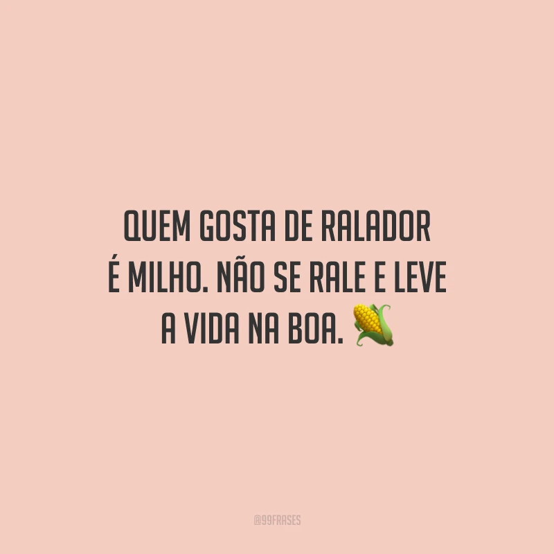 Quem gosta de ralador é milho. Não se rale e leve a vida na boa.