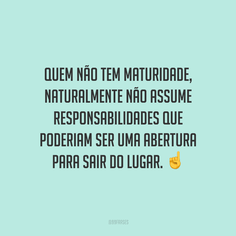 Quem não tem maturidade, naturalmente não assume responsabilidades que poderiam ser uma abertura para sair do lugar.