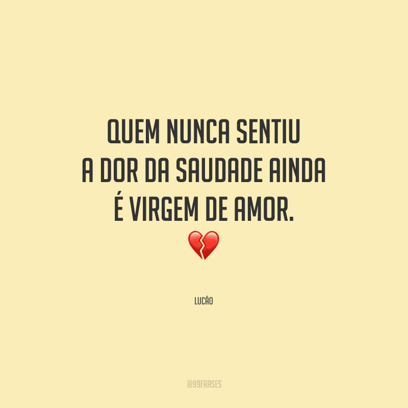 Quem nunca sentiu a dor da saudade ainda é virgem de amor. 