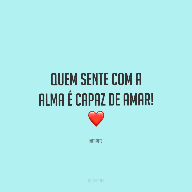 Quem sente com a alma é capaz de amar!