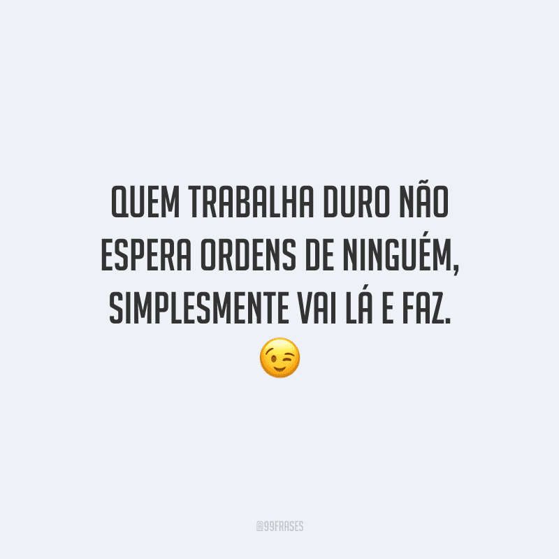 Quem trabalha duro não espera ordens de ninguém, simplesmente vai lá e faz.