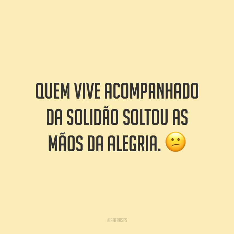 Quem vive acompanhado da solidão soltou as mãos da alegria. ?