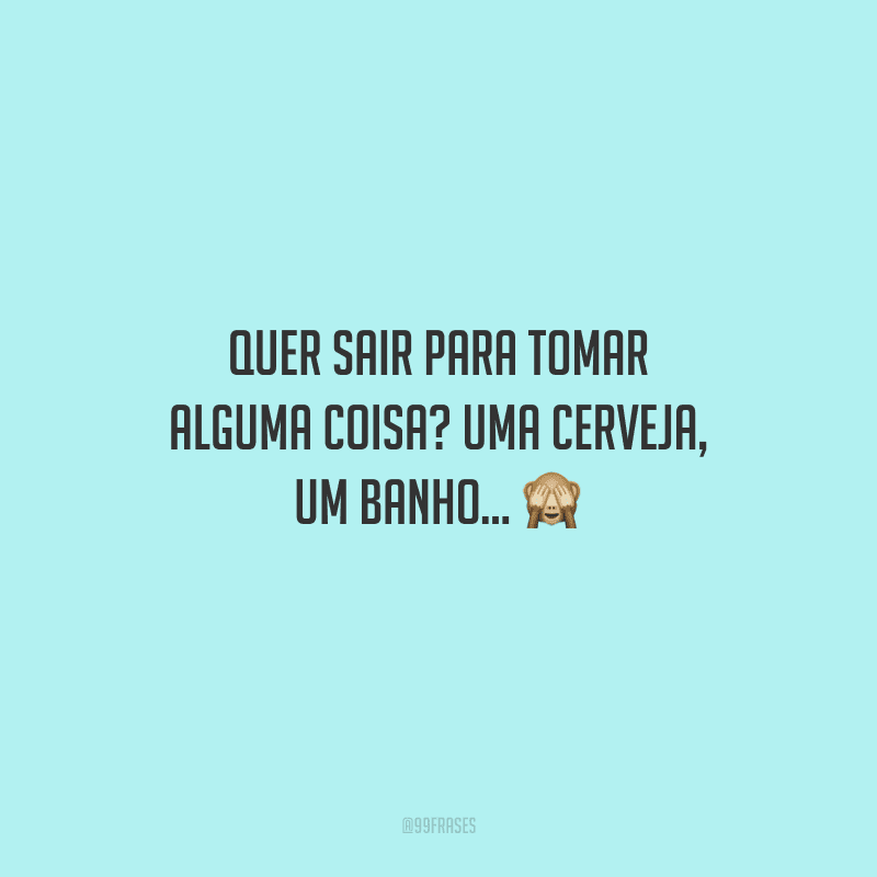 Quer sair para tomar alguma coisa? Uma cerveja, um banho... 