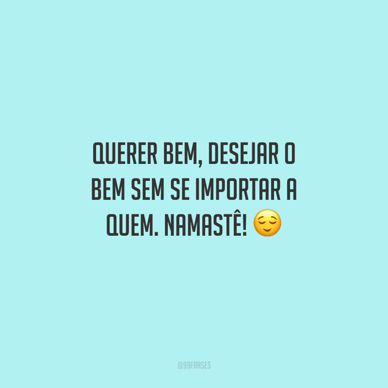 Querer bem, desejar o bem sem se importar a quem. Namastê! 