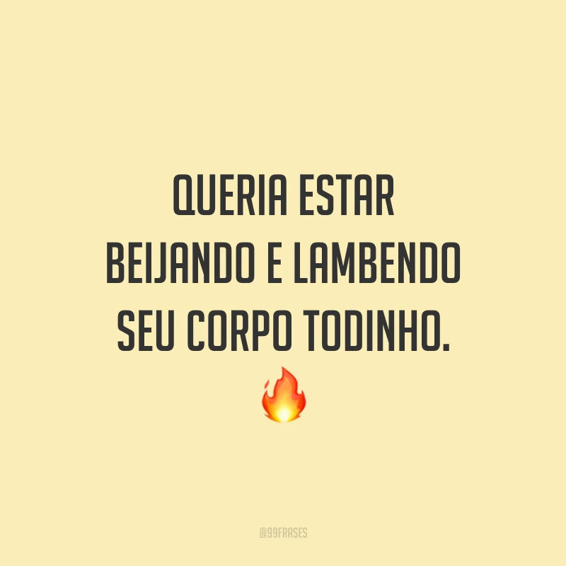 Queria estar beijando e lambendo seu corpo todinho. 🔥