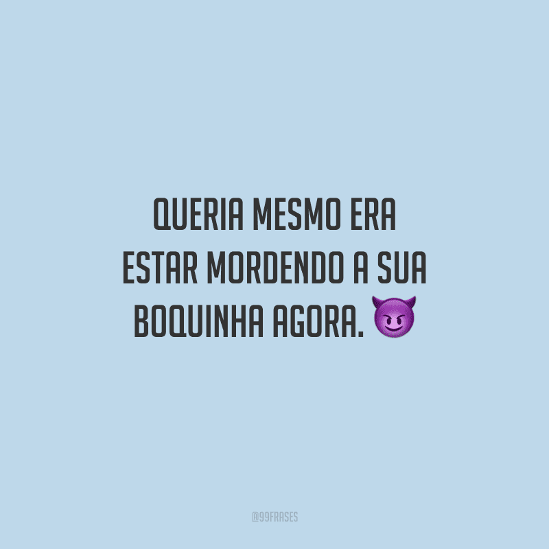 Queria mesmo era estar mordendo a sua boquinha agora. 