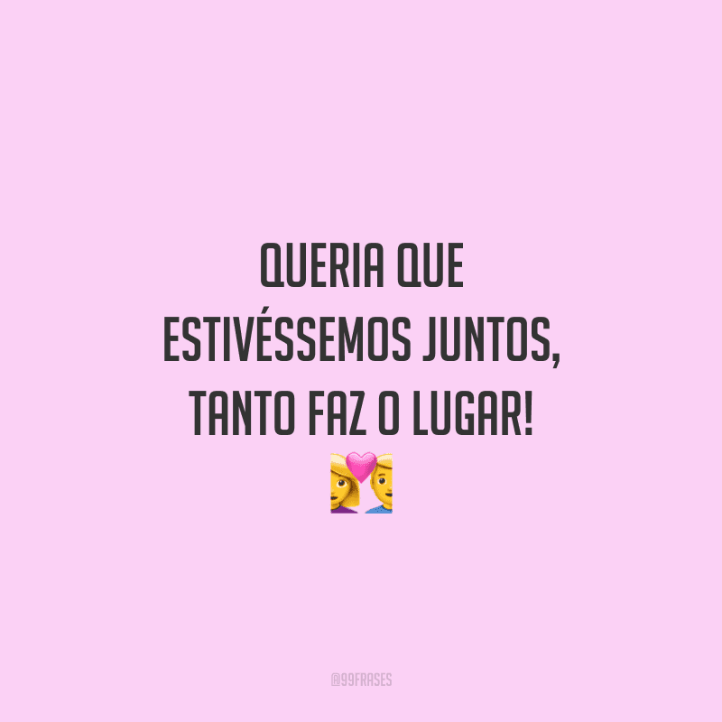 Queria que estivéssemos juntos, tanto faz o lugar!