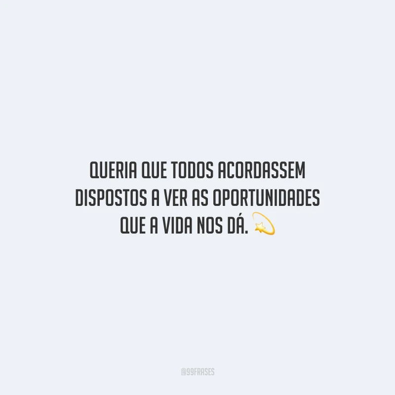 Queria que todos acordassem dispostos a ver as oportunidades que a vida nos dá.