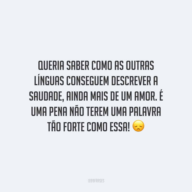 Queria saber como as outras línguas conseguem descrever a saudade, ainda mais de um amor. É uma pena não terem uma palavra tão forte como essa!