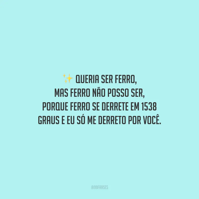 Queria ser ferro, mas ferro não posso ser, porque ferro se derrete em 1538 graus e eu só me derreto por você.