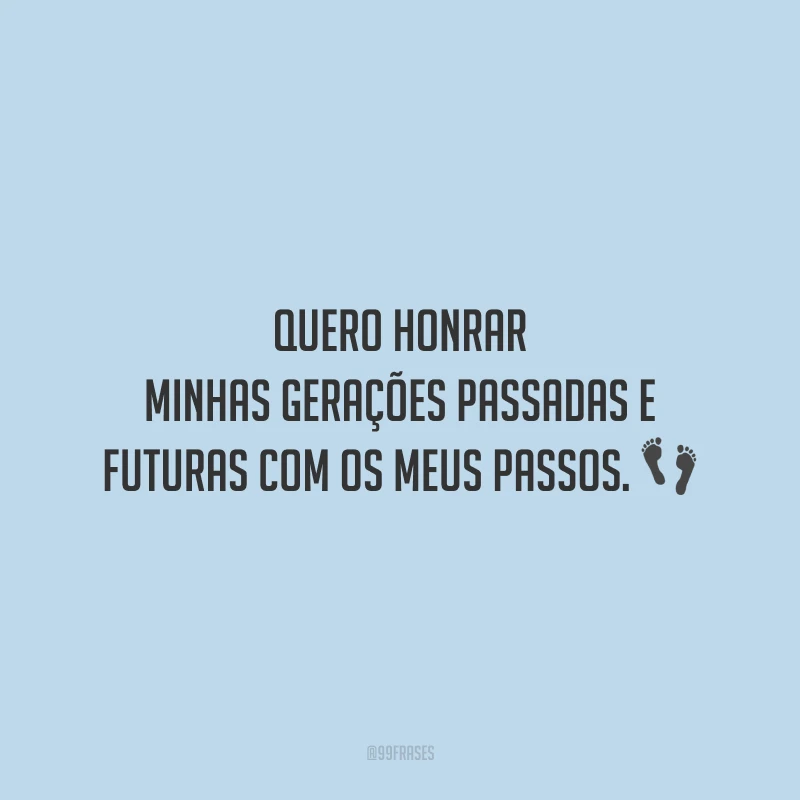 Quero honrar minhas gerações passadas e futuras com os meus passos.