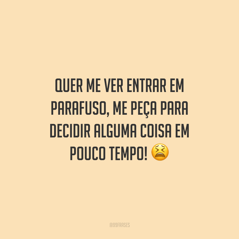 Quer me ver entrar em parafuso, me peça para decidir alguma coisa em pouco tempo!