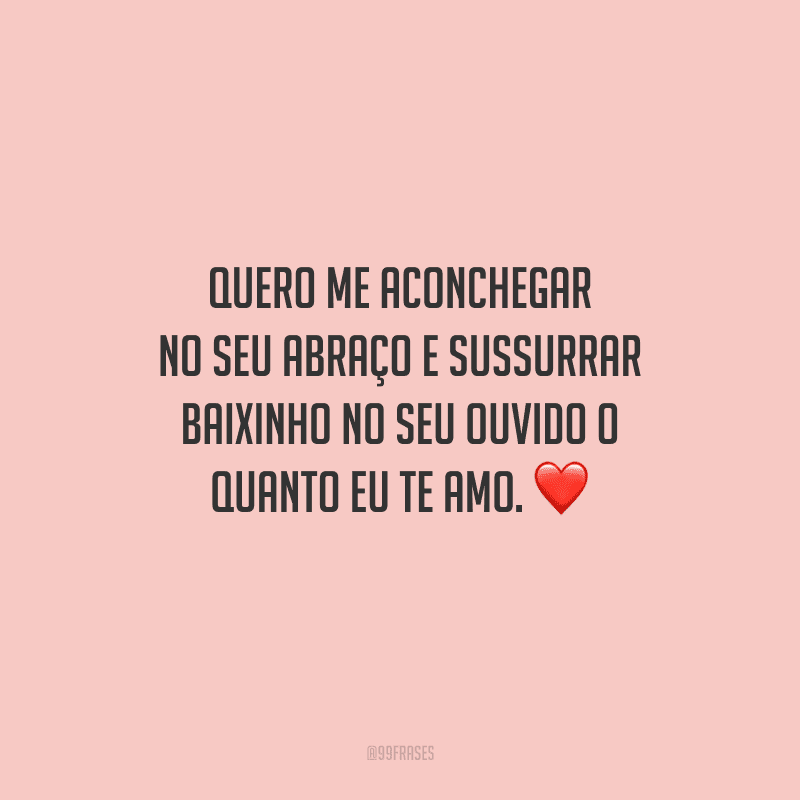 Quero me aconchegar no seu abraço e sussurrar baixinho no seu ouvido o quanto eu te amo. 