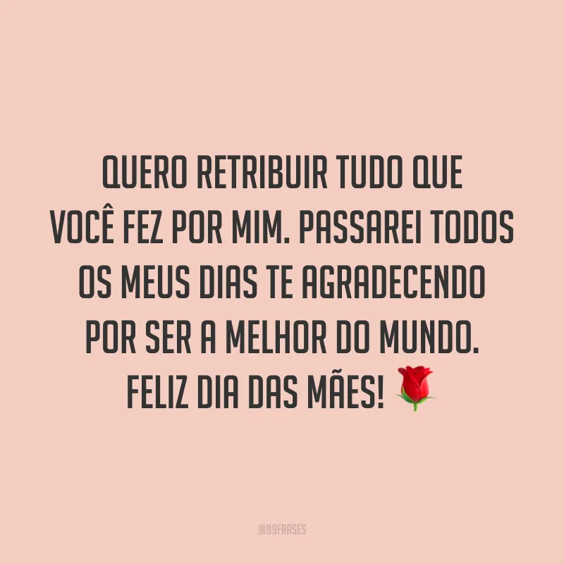 Quero retribuir tudo que você fez por mim. Passarei todos os meus dias te agradecendo por ser a melhor do mundo. Feliz Dia das Mães! ?