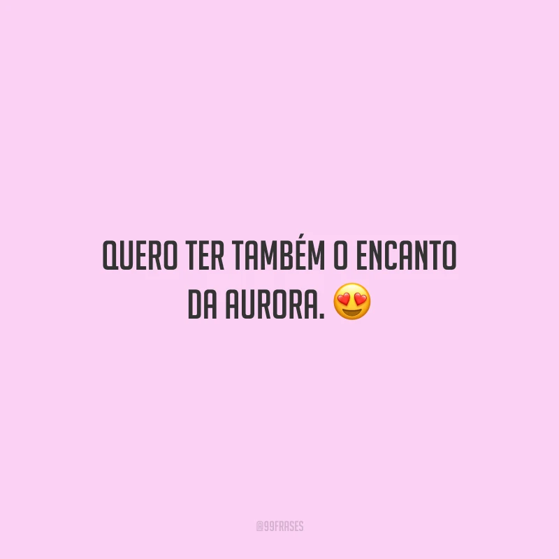 Quero ter também o encanto da aurora.