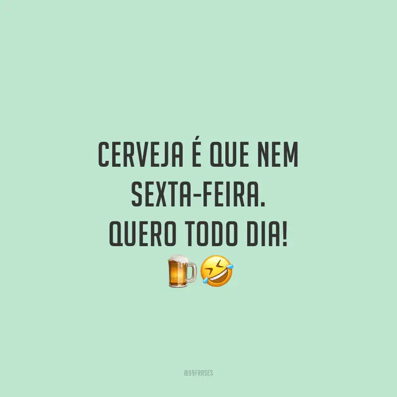 Cerveja é que nem sexta-feira. Quero todo dia!
