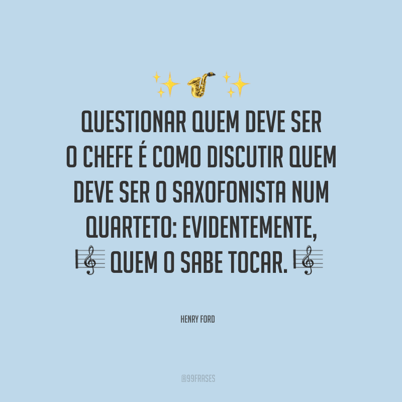 Questionar quem deve ser o chefe é como discutir quem deve ser o saxofonista num quarteto: evidentemente, quem o sabe tocar. 