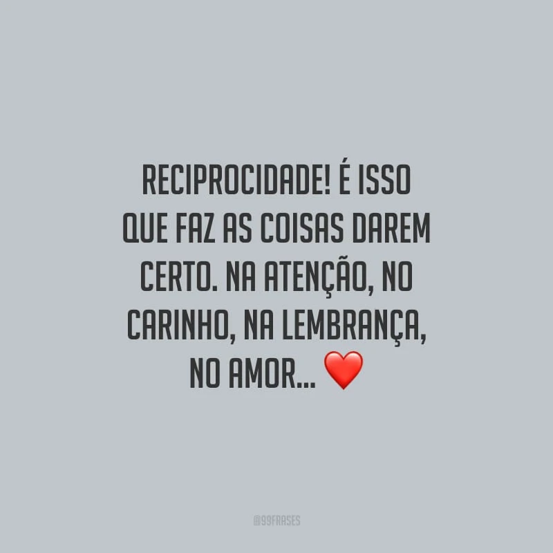 Reciprocidade! É isso que faz as coisas darem certo. Na atenção, no carinho, na lembrança, no amor...