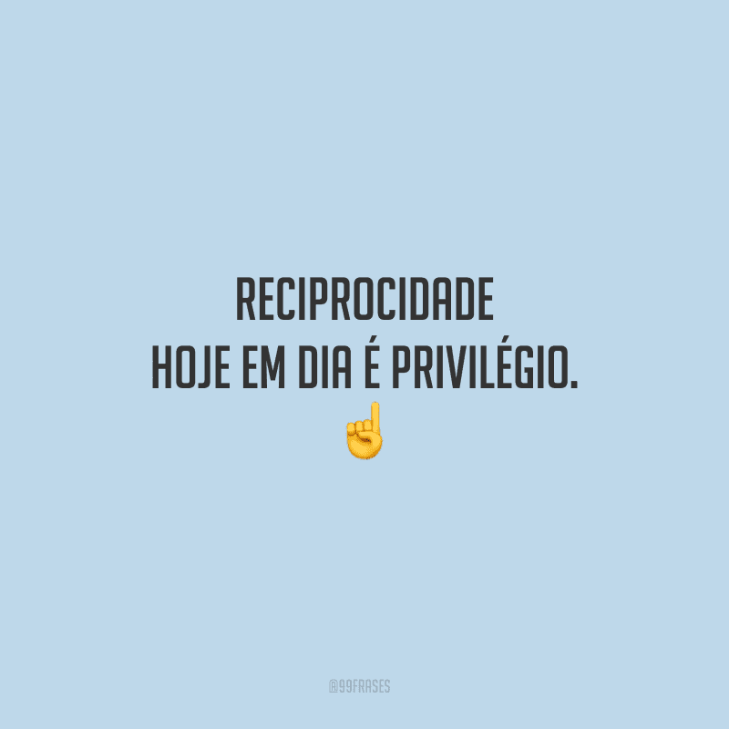 Reciprocidade hoje em dia é privilégio.