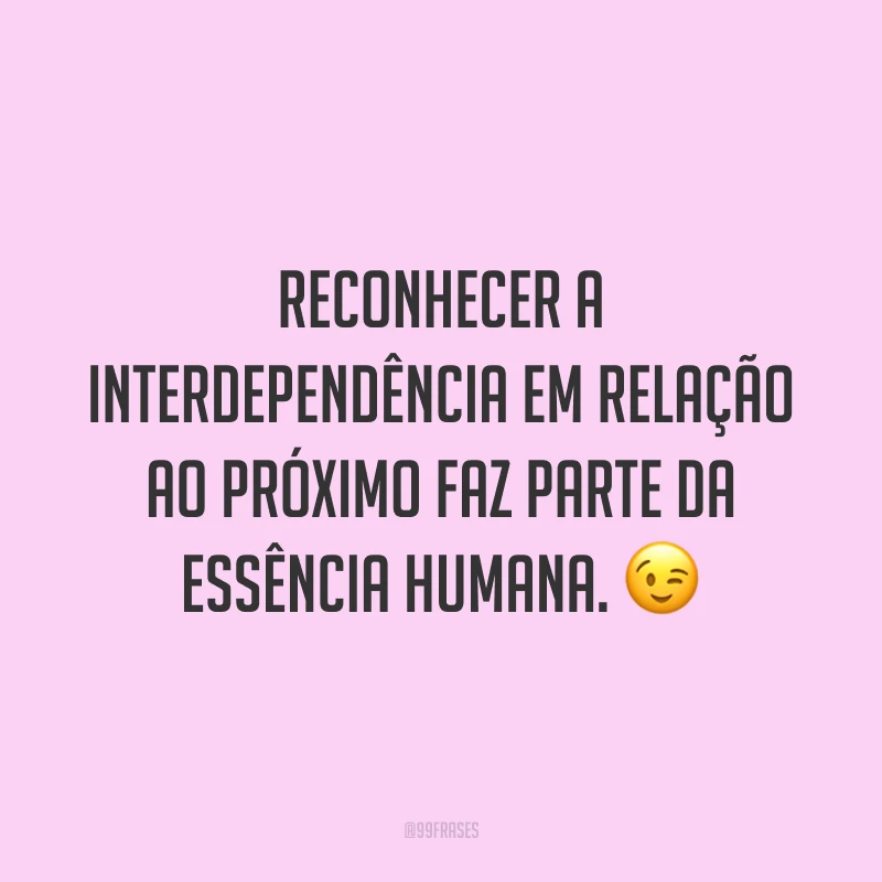 Reconhecer a interdependência em relação ao próximo faz parte da essência humana. 😉