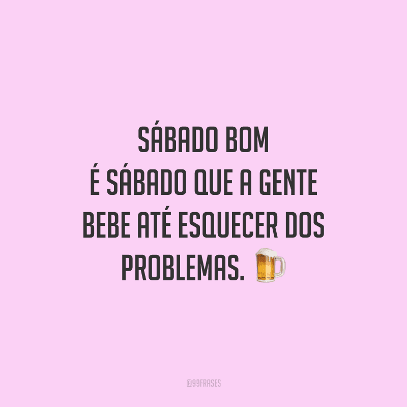 Sábado bom é sábado que a gente bebe até esquecer dos problemas.