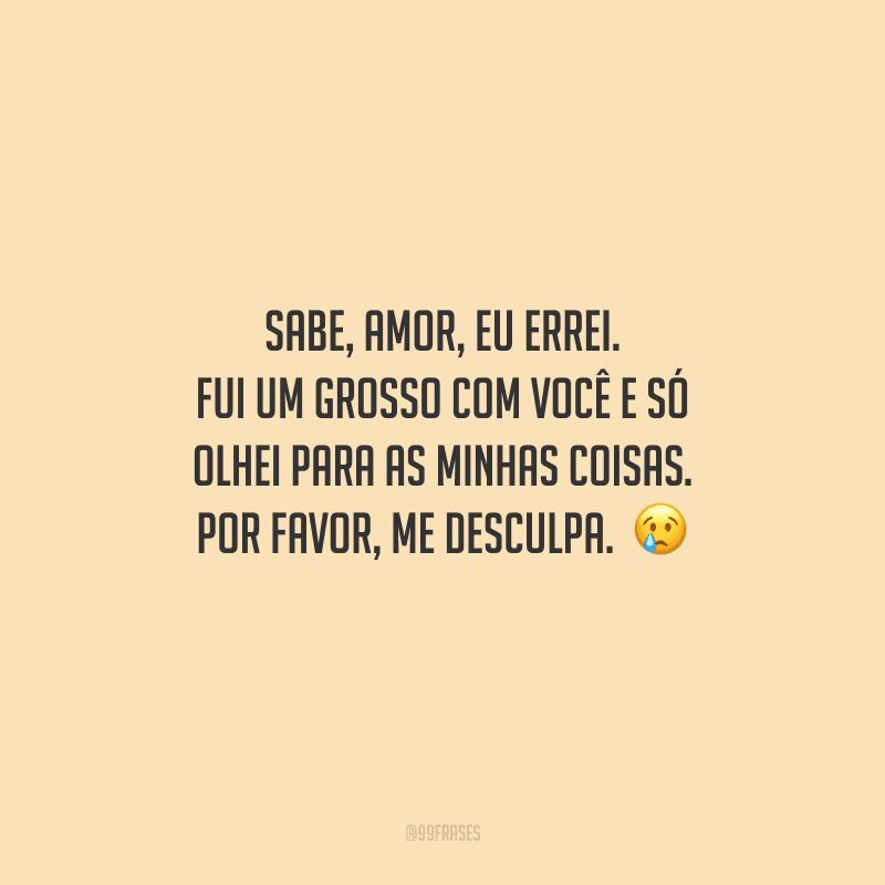 Sabe, amor, eu errei. Fui um grosso com você e só olhei para as minhas coisas. Por favor, me desculpa. 