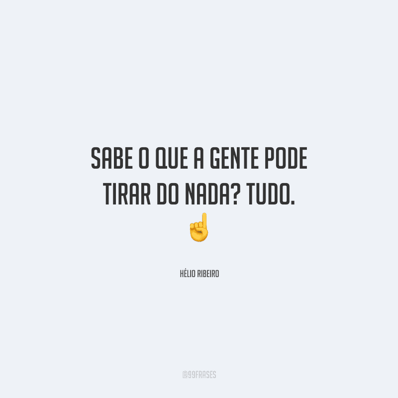 Sabe o que a gente pode tirar do nada? Tudo. 