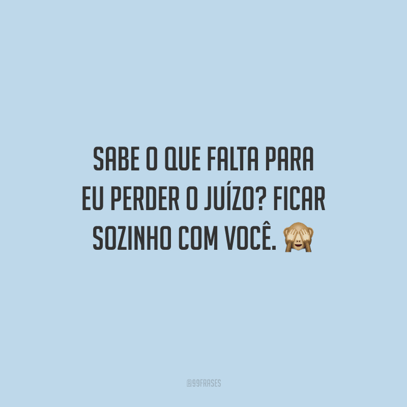 Sabe o que falta para eu perder o juízo? Ficar sozinho com você. 
