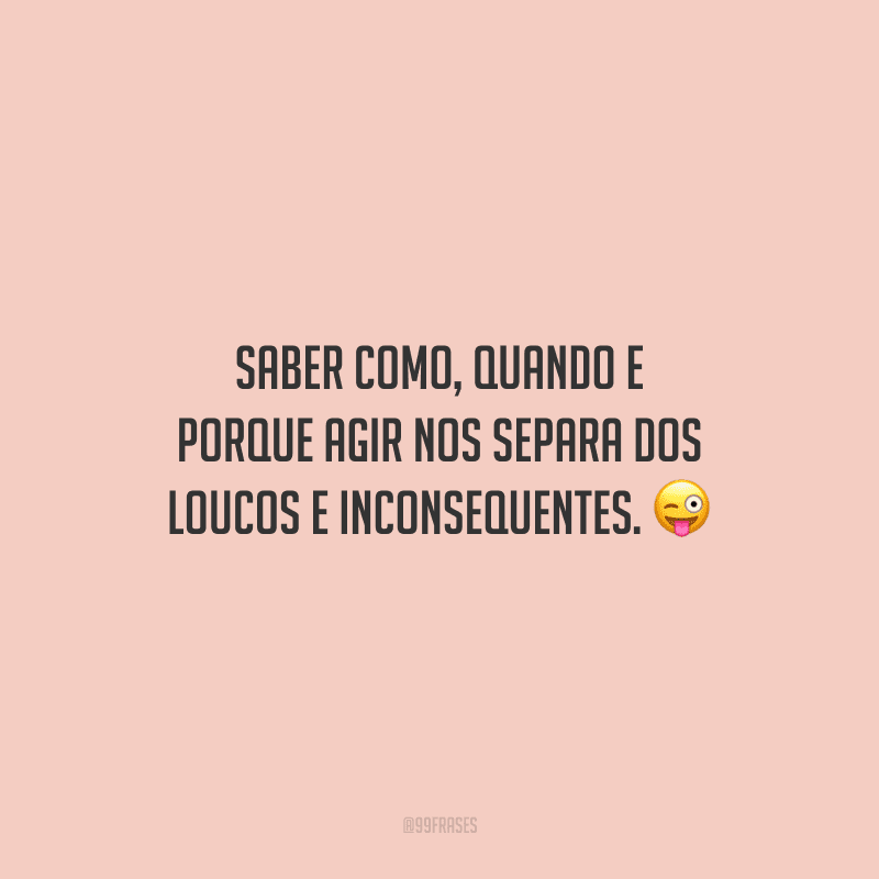 Saber como, quando e porque agir nos separa dos loucos e inconsequentes.