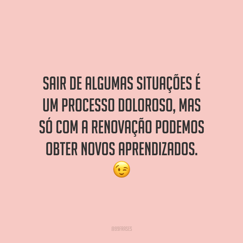 Sair de algumas situações é um processo doloroso, mas só com a renovação podemos obter novos aprendizados. 
