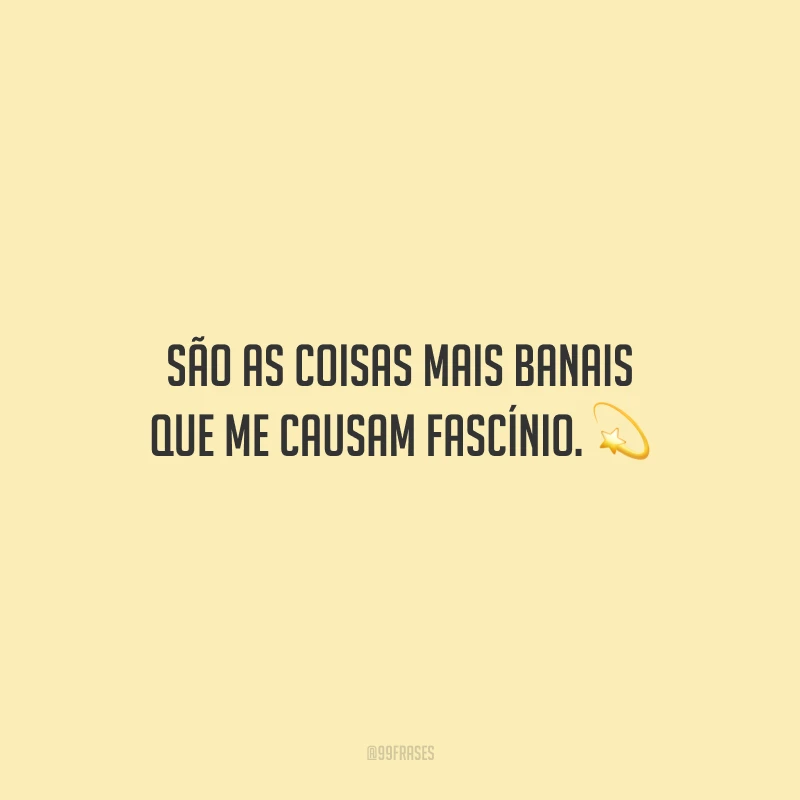 São as coisas mais banais que me causam fascínio.