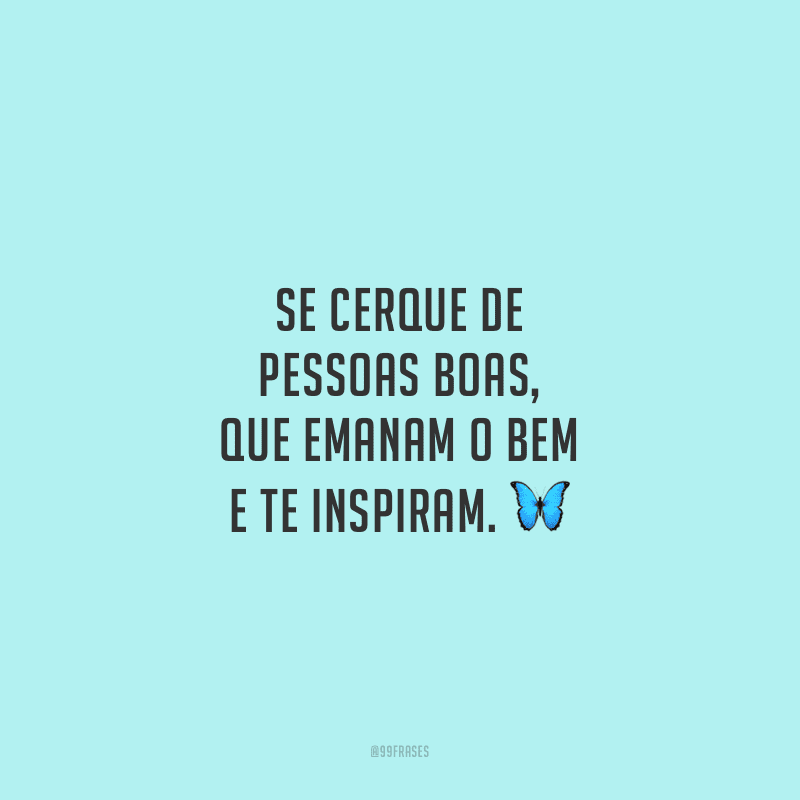 Se cerque de pessoas boas, que emanam o bem e te inspiram.