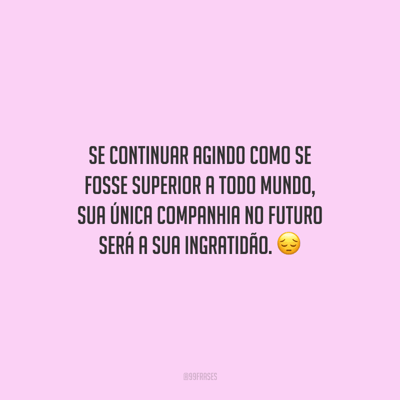 Se continuar agindo como se fosse superior a todo mundo, sua única companhia no futuro será a sua ingratidão.