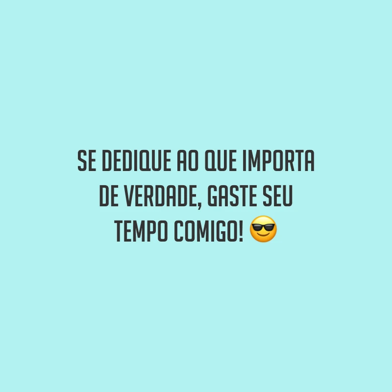 Se dedique ao que importa de verdade, gaste seu tempo comigo!