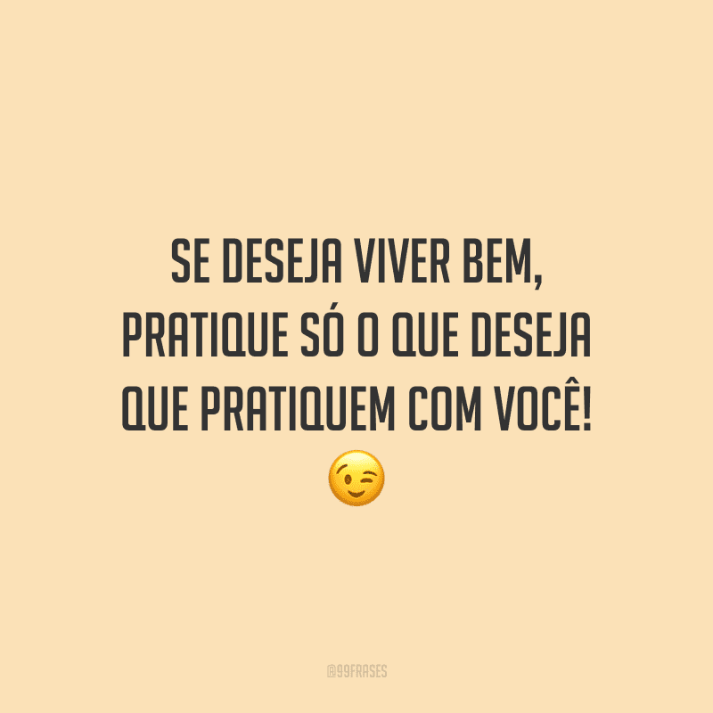 Se deseja viver bem, pratique só o que deseja que pratiquem com você!