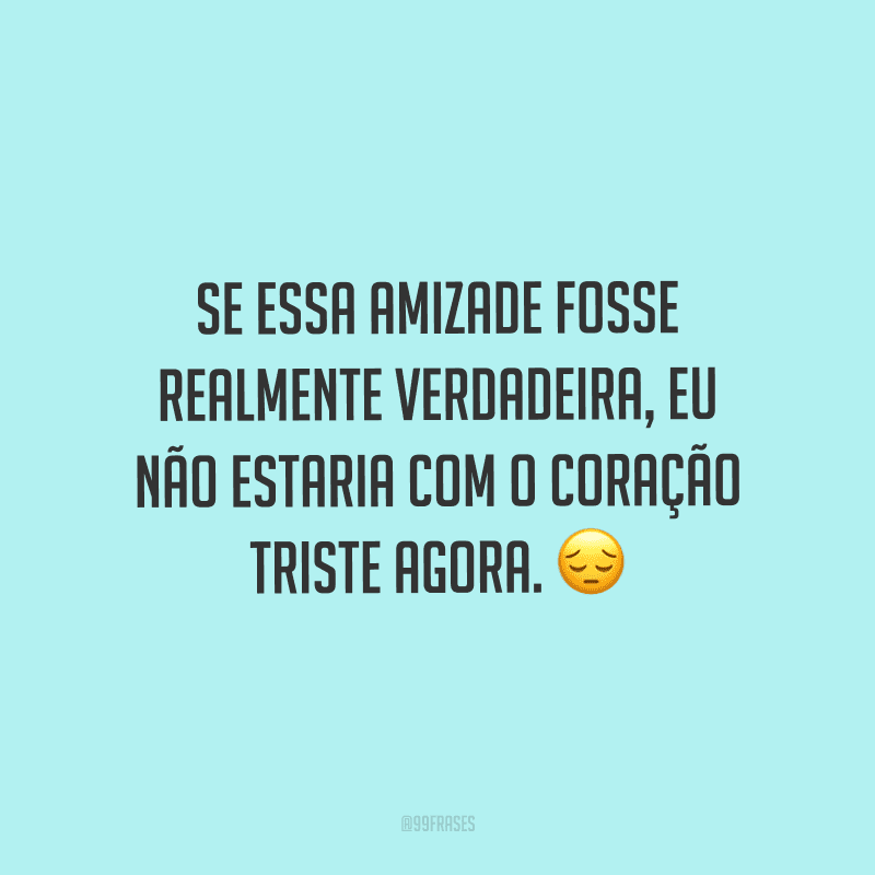 Se essa amizade fosse realmente verdadeira, eu não estaria com o coração triste agora.
