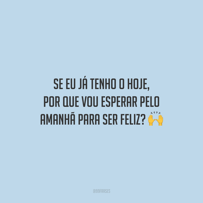 Se eu já tenho o hoje, por que vou esperar pelo amanhã para ser feliz?