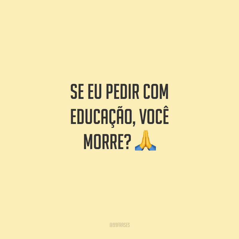 Se eu pedir com educação, você morre?