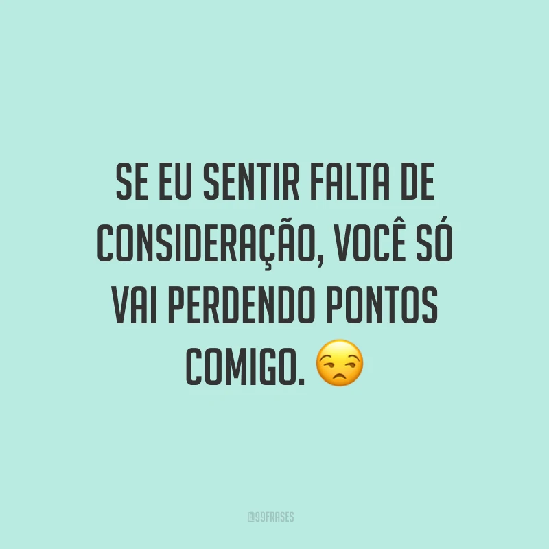 Se eu sentir falta de consideração, você só vai perdendo pontos comigo. ?