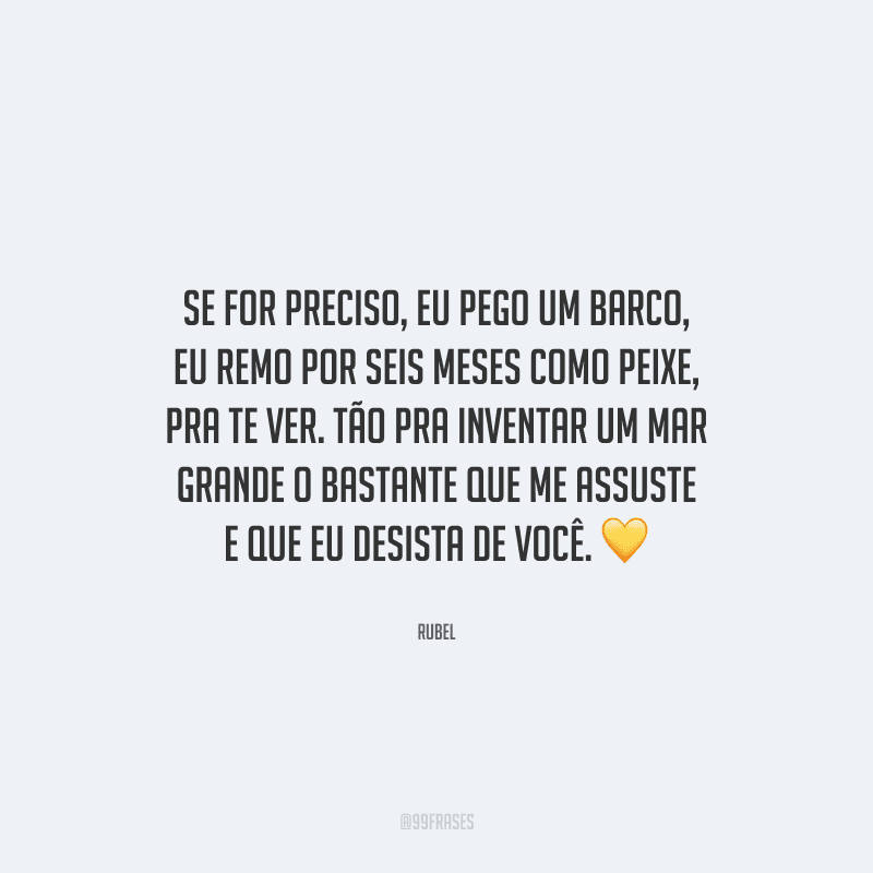 Se for preciso, eu pego um barco, eu remo por seis meses como peixe, pra te ver. Tão pra inventar um mar grande o bastante que me assuste e que eu desista de você. 